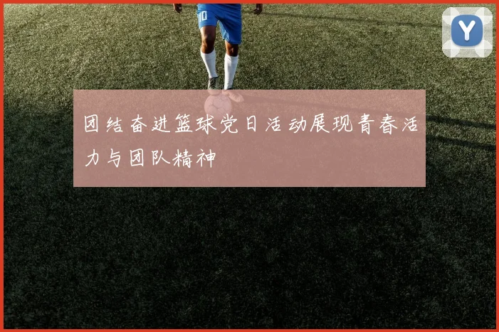 团结奋进篮球党日活动展现青春活力与团队精神