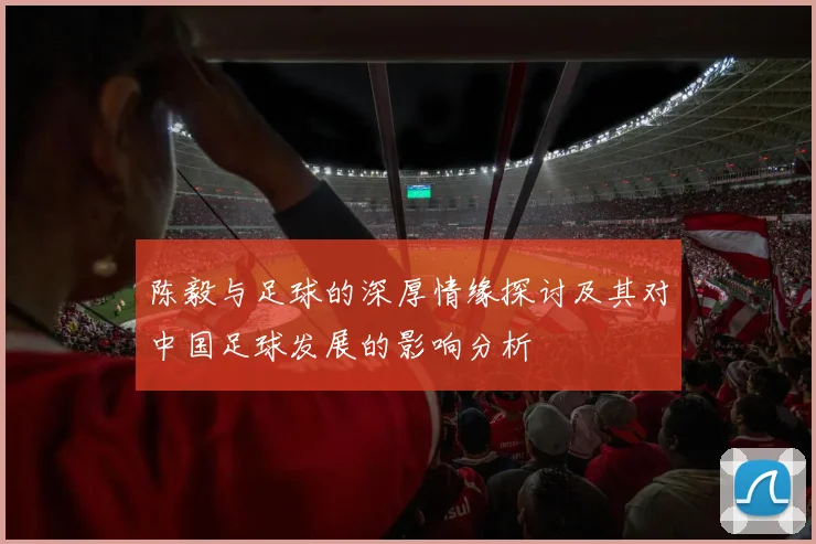 陈毅与足球的深厚情缘探讨及其对中国足球发展的影响分析