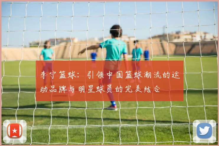李宁篮球：引领中国篮球潮流的运动品牌与明星球员的完美结合