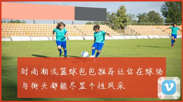 时尚潮流篮球包包推荐让你在球场与街头都能尽显个性风采